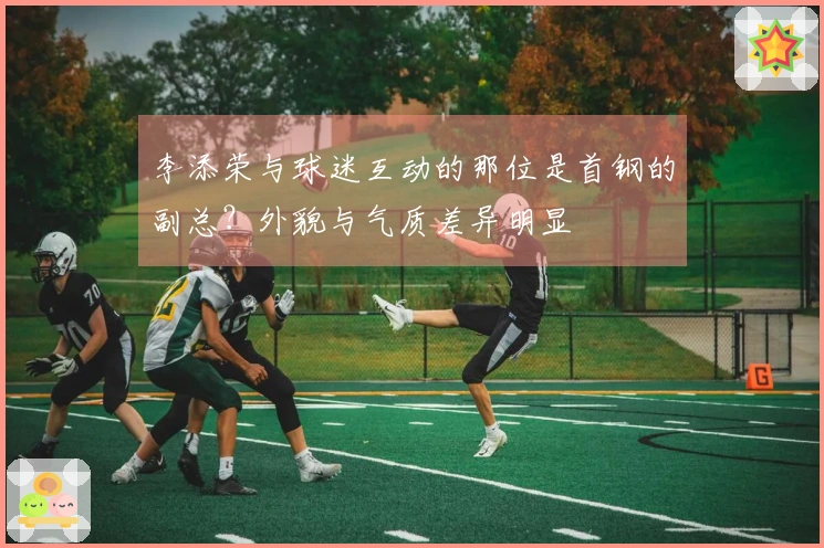 李添荣与球迷互动的那位是首钢的副总？外貌与气质差异明显