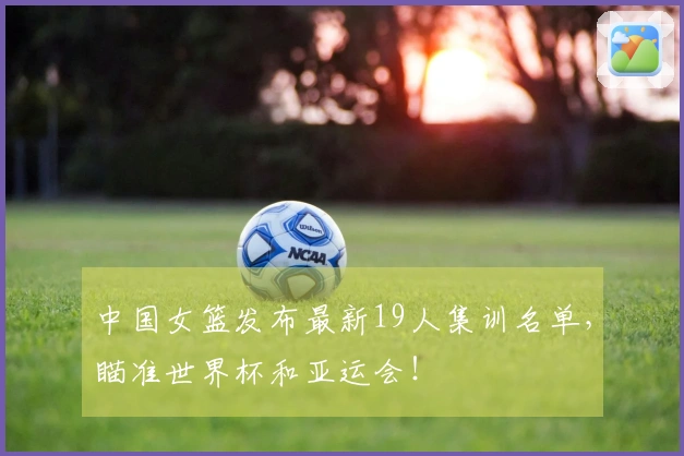 中国女篮发布最新19人集训名单，瞄准世界杯和亚运会！