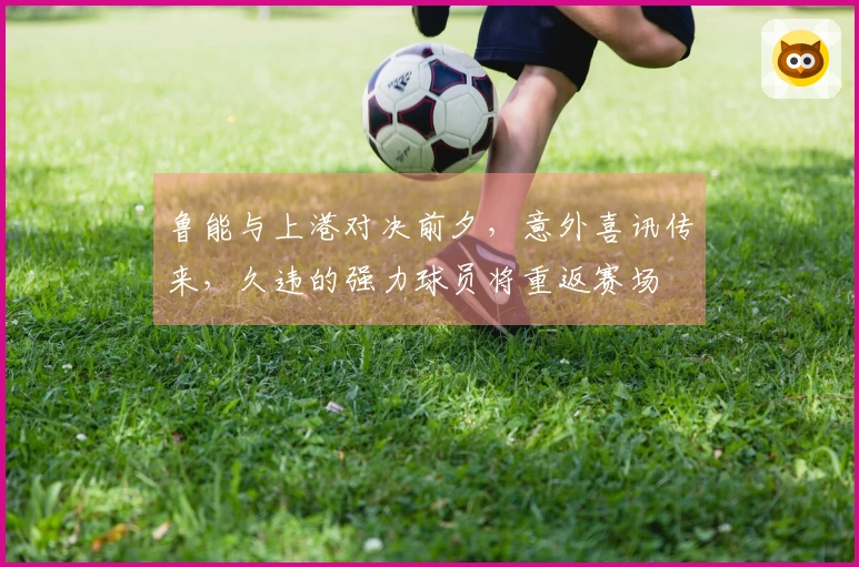 鲁能与上港对决前夕，意外喜讯传来，久违的强力球员将重返赛场