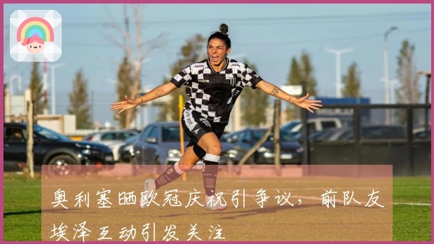 奥利塞晒欧冠庆祝引争议，前队友埃泽互动引发关注