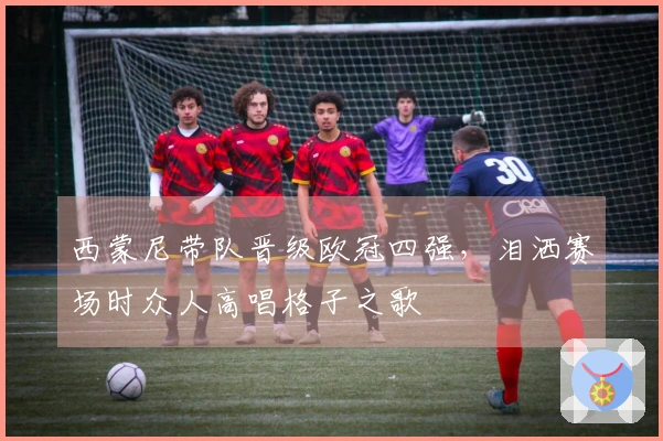 西蒙尼带队晋级欧冠四强，泪洒赛场时众人高唱格子之歌