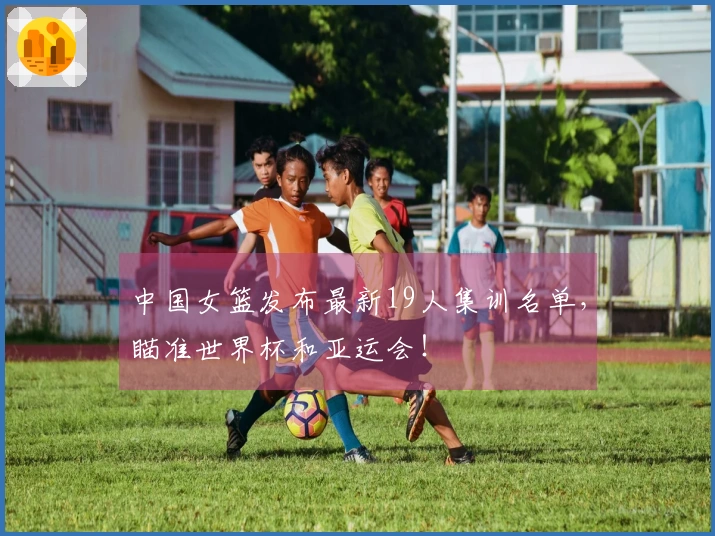 中国女篮发布最新19人集训名单，瞄准世界杯和亚运会！