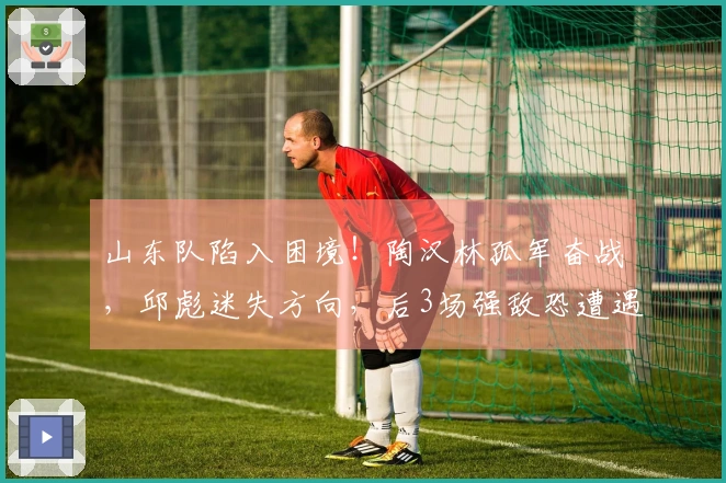 山东队陷入困境！陶汉林孤军奋战，邱彪迷失方向，后3场强敌恐遭遇7连败