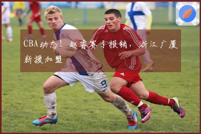 CBA动态！赵睿赛季报销，浙江广厦新援加盟